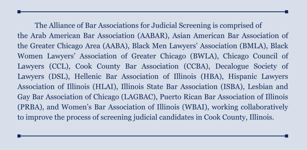 The Alliance of Bar Associations for Judicial Screening is comprised of the Arab American Bar Association (AABAR), Asian American Bar Association of the Greater Chicago Area (AABA), Black Men Lawyers’ Association (BMLA), Black Women Lawyers’ Association of Greater Chicago (BWLA), Chicago Council of Lawyers (CCL), Cook County Bar Association (CCBA), Decalogue Society of Lawyers (DSL), Hellenic Bar Association of Illinois (HBA), Hispanic Lawyers Association of Illinois (HLAI), Illinois State Bar Association (ISBA), Lesbian and Gay Bar Association of Chicago (LAGBAC), Puerto Rican Bar Association of Illinois (PRBA), and Women’s Bar Association of Illinois (WBAI), working collaboratively to improve the process of screening judicial candidates in Cook County, Illinois.